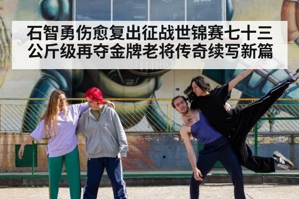 石智勇伤愈复出征战世锦赛七十三公斤级再夺金牌老将传奇续写新篇